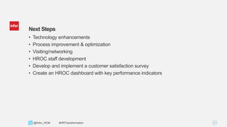 27Copyright © 2013. Infor. All Rights Reserved. www.infor.com@Infor_HCM #HRTransformation
Next Steps
• Technology enhancements
• Process improvement & optimization
• Visiting/networking
• HROC staff development
• Develop and implement a customer satisfaction survey
• Create an HROC dashboard with key performance indicators
 