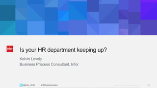 28Copyright © 2013. Infor. All Rights Reserved. www.infor.com@Infor_HCM #HRTransformation 28
Copyright ©2014 Infor. All rights reserved. This presentation is provided for informational purposes only and does not constitute a commitment in any way. The information, products and services described herein are subject to change at any time without notice.
Is your HR department keeping up?
Kelvin Lovely
Business Process Consultant, Infor
 
