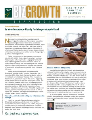 S T R A T E G I E S
Our business is growing yours
Insurance Strategies
Is Your Insurance Ready for Merger-Acquisition?
©Copyright2018.CBIZ,Inc.NYSEListed:CBZ.Allrightsreserved.
Article reprinted from Winter 2018
Directors & Officers (D&O) Liability
Liability for directors and officers is typically a six-year
statute of limitations. Normally the acquiring company is only
responsible for actions from the date of the transaction going
forward. So, sellers will often buy a “run-off” or “tail” policy to
protect their directors and officers for acts that occurred prior
to the sale. While run-off policies are available for one, three
or six years, it is advisable to purchase six years to cover
the duration of the statute of limitations. If you know that a
transaction is on the horizon, negotiate the run-off well in
advance when you have the most leverage; do not wait until
the transaction is imminent. Also, prior to any stock or M&A
transaction, consider reviewing your D&O insurance limits
with an eye to the added risk that you are undertaking.
In all areas of M&A, planning is paramount; insurance
matters are no exception. Be sure to consult with a trusted
insurance professional to ensure you have all your bases
covered.
BY KRIS ST. MARTIN
 N
o matter how exhaustive the due diligence and
planning performed ahead of a merger or acquisition,
post-closing complications can arise. Undetected
environmental contamination, disgruntled shareholders, fraud
and unpaid liabilities may surface at a later date. Some of
these risks are insurable and some are not. Regardless of
which side of the transaction you are on, you should sit down
with an experienced insurance advisor prior to the signing of a
purchase or sale agreement.
Part of the motivation to sell may be to eliminate the
considerable liability of owning and managing a business.
At closing, the seller may breathe a big sigh of relief and
then call their agent to cancel the insurance policies. In
other cases, the parties may assume they can just pass the
insurance policy rights from one to the other, but this type
of assumption is nearly never acceptable to the insurance
company.
Nearly all insurance policies address Merger &
Acquisition (M&A) activity. A common clause says that if
more than 25% of the stock changes hands, the policy is
immediately cancelled as of the date of the transaction.
At a minimum, policies will require that upon a triggering
event, the insured will be required to notify the carrier, and
the carrier will have the opportunity to charge additional
premiums and change the terms of the policy. Before any
stock transaction or M&A activity, this section of your
policies should be closely reviewed. With a 60-day advance
warning, your insurance representative should be able to
review and, if needed, pre-negotiate terms with the carrier
that will allow a smooth transition.
As a seller, what is the risk in letting your policies cancel at
closing?
Here is an example of a post-closing complication:
Shareholders take issue with the sale or merger. The
shareholders may believe the price was not fair, the process
was self-serving or other opportunities should have been
explored. These disputes can happen on both the buying and
selling side of the table.
KRIS ST. MARTIN
CBIZ Insurance Services, Inc. • Minneapolis, MN
763.549.2267 • kstmartin@cbiz.com
@kstmartin2
 