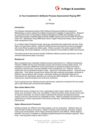Is Your Investment in Software Process Improvement Paying Off?
                                                 By

                                            Joe Kolinger

Introduction

The Software Engineering Institute (SEI) Software Development Maturity Assessment
Methodology is used to assess the software development capability of organizations. Research
by Lawrence Putnam of Quantitative Software Management (QSM) demonstrates a strong
relationship between Capability Maturity Model (CMM) maturity level and the QSM ‘Productivity
Index’ (PI). Specifically, rising CMM levels result in higher Productivity Indices, which result in
lower development costs.

In a nutshell, higher Productivity Index values are associated with projects that cost less, finish
faster, and have fewer defects. Ideally the CMM process improvements should be associated
with more efficient projects and better quality. What’s covered in this article is that the QSM
methodology, benchmark database, and tool set measure of the benefits of CMM improvements.

This article points to the economic benefit of effective software process improvement, and the
role that measurement plays in proving it.

Background

Many companies have undertaken software process improvement (i.e., Software Engineering
Institute’s CMM/I) with the hope that better process will somehow produce better results. For
example by moving to CMMI level 3 they would expect to experience projects with shorter
schedules, reduced costs, improved reliability, fewer emergencies, etc. However, without a
metrics plan and a quantitative toolset in place – apart from “anecdotal evidence” – they will never
really know. Even worse, process focus, without the right measures encourages individuals to
default to rote compliance with ‘process.’ Eventually, lacking any believable measures of
improvement the organization abandons the improvement effort altogether. After all, process
improvement requires discipline and continuous investment.

If you’re going to pursue software process improvement, protect the investment from the outset
with a solid metrics plan and benchmark database.

Start a Basic Metrics Plan

Rather than trying to measure too much, organizations need a basic ‘starter set’ of metrics for
basics such as duration, effort, size, and defects. Furthermore these metrics should not be used
to measure individuals, but rather to better understand the software development process,
making continuous improvement for repeatable success. Metrics misapplied will submarine data
quality and put a halt to improvement. Fear drives out learning. Without learning there is no
improvement.

Apply a Measurement Framework

Software projects are ‘different’ from other projects, such as construction. Software does not
obey the laws of physics and science. Rather it requires human learning, discovery, problem
solving and communication, which makes schedule prediction more difficult. (When asked to
estimate “how long” to complete an unfamiliar programming task the developer responds, “Don’t
know. How long does it take to catch a fish?”)


                            69 Sandy Creek Way – Novato, CA 94947
                               (415)898-2300 joe@kolinger.net
 