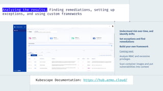 Analyzing the results, Finding remediations, setting up
exceptions, and using custom frameworks
Kubescape Documentation: https://hub.armo.cloud/
Understand risk over time, and
identify drifts
Set exceptions and find
remediations
Build your own framework
Coming next:
Analyze RBAC and excessive
privileges
Scan container images and put
vulnerabilities into context
 
