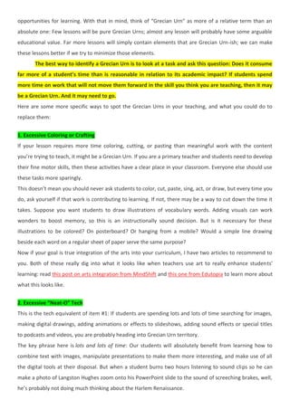 opportunities for learning. With that in mind, think of “Grecian Urn” as more of a relative term than an
absolute one: Few lessons will be pure Grecian Urns; almost any lesson will probably have some arguable
educational value. Far more lessons will simply contain elements that are Grecian Urn-ish; we can make
these lessons better if we try to minimize those elements.
The best way to identify a Grecian Urn is to look at a task and ask this question: Does it consume
far more of a student’s time than is reasonable in relation to its academic impact? If students spend
more time on work that will not move them forward in the skill you think you are teaching, then it may
be a Grecian Urn. And it may need to go.
Here are some more specific ways to spot the Grecian Urns in your teaching, and what you could do to
replace them:
1. Excessive Coloring or Crafting
If your lesson requires more time coloring, cutting, or pasting than meaningful work with the content
you’re trying to teach, it might be a Grecian Urn. If you are a primary teacher and students need to develop
their fine motor skills, then these activities have a clear place in your classroom. Everyone else should use
these tasks more sparingly.
This doesn’t mean you should never ask students to color, cut, paste, sing, act, or draw, but every time you
do, ask yourself if that work is contributing to learning. If not, there may be a way to cut down the time it
takes. Suppose you want students to draw illustrations of vocabulary words. Adding visuals can work
wonders to boost memory, so this is an instructionally sound decision. But is it necessary for these
illustrations to be colored? On posterboard? Or hanging from a mobile? Would a simple line drawing
beside each word on a regular sheet of paper serve the same purpose?
Now if your goal is true integration of the arts into your curriculum, I have two articles to recommend to
you. Both of these really dig into what it looks like when teachers use art to really enhance students’
learning: read this post on arts integration from MindShift and this one from Edutopia to learn more about
what this looks like.
2. Excessive “Neat-O” Tech
This is the tech equivalent of item #1: If students are spending lots and lots of time searching for images,
making digital drawings, adding animations or effects to slideshows, adding sound effects or special titles
to podcasts and videos, you are probably heading into Grecian Urn territory.
The key phrase here is lots and lots of time: Our students will absolutely benefit from learning how to
combine text with images, manipulate presentations to make them more interesting, and make use of all
the digital tools at their disposal. But when a student burns two hours listening to sound clips so he can
make a photo of Langston Hughes zoom onto his PowerPoint slide to the sound of screeching brakes, well,
he’s probably not doing much thinking about the Harlem Renaissance.
 