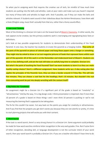 So when you’re assigning work that requires the creative use of tech, be mindful of how much time
students are putting into the bells and whistles. Look at your rubric and make sure you haven’t required
too many of these bells and whistles to begin with. And if possible, see if they can make the bells and
whistles relevant: If students want sound in their slideshow about the Harlem Renaissance, have them add
a Duke Ellington song, music that’s actually from that era, rather than a funny sound effect.
3. Low-Level Thinking
Most of the thinking in a Grecian Urn task is on the lowest level of Bloom’s Taxonomy. In other words, the
task appears to be creative, but the primary academic work is rearranging and regurgitating basic facts or
definitions.
Let’s look at two possible assignments for students to demonstrate their understanding of the Food
Pyramid. In one class, the teacher has students re-create the pyramid as a hanging mobile. They write all
the parts of the pyramid on pieces of colored paper and hang those papers onto a hanger or something.
They might also be asked to draw or cut out magazine pictures of foods that represent items within each
part of the pyramid. All of this work is at the Remember and Understand level of Bloom’s. Students are
more or less defining stuff, and yet the task still takes an awfully long time to complete. Grecian Urn.
But what’s the point of teaching the Food Pyramid? Don’t we want students to learn it so they can make
healthy eating choices? Here’s a different assignment: Have students write up a 3-day eating plan that
applies the principles of the Pyramid. Sure, they can draw a border around it if they like. This will take
five minutes. They can choose a cool font for the headings; that’s 10 minutes. But shouldn’t the real
time-consuming work be put into deeply wrestling with the content itself?
4. Big Points for “Creativity”
An assignment might be a Grecian Urn if a significant part of the grade is based on “creativity” or
“attractiveness.” And by the way, I’m a big design snob. I think presentation is important. But if more than
10 percent of a grade is based on these things—and I even think 10 percent is pushing it—we’re not
measuring the learning that’s supposed to be taking place.
The fix for this couldn’t be easier. Cut way back on the points you assign for creativity or attractiveness.
And if you find that the projects you get don’t excite you because they are not colorful or pretty, it’s time
to start planning projects that will excite you with their content.
5. Word Search
If the task is a word search, there’s a very strong chance it is a Grecian Urn. Some argument could probably
be made for how word searches reinforce letter recognition in the very early grades. Fine. But if some form
of letter recognition, decoding skill, or language development is not the curricular intent of your word
search, then your word search is probably a Grecian Urn. If you are a teacher who doesn’t have time to do
 