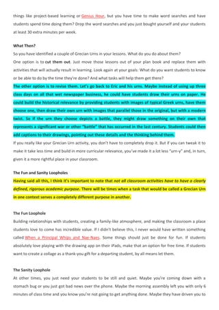 things like project-based learning or Genius Hour, but you have time to make word searches and have
students spend time doing them? Drop the word searches and you just bought yourself and your students
at least 30 extra minutes per week.
What Then?
So you have identified a couple of Grecian Urns in your lessons. What do you do about them?
One option is to cut them out. Just move those lessons out of your plan book and replace them with
activities that will actually result in learning. Look again at your goals: What do you want students to know
or be able to do by the time they’re done? And what tasks will help them get there?
The other option is to revise them. Let’s go back to Eric and his urns. Maybe instead of using up three
class days on all that wet newspaper business, he could have students draw their urns on paper. He
could build the historical relevance by providing students with images of typical Greek urns, have them
choose one, then draw their own urn with images that parallel those in the original, but with a modern
twist. So if the urn they choose depicts a battle, they might draw something on their own that
represents a significant war or other “battle” that has occurred in the last century. Students could then
add captions to their drawings, pointing out these details and the thinking behind them.
If you really like your Grecian Urn activity, you don’t have to completely drop it. But if you can tweak it to
make it take less time and build in more curricular relevance, you’ve made it a lot less “urn-y” and, in turn,
given it a more rightful place in your classroom.
The Fun and Sanity Loopholes
Having said all this, I think it’s important to note that not all classroom activities have to have a clearly
defined, rigorous academic purpose. There will be times when a task that would be called a Grecian Urn
in one context serves a completely different purpose in another.
The Fun Loophole
Building relationships with students, creating a family-like atmosphere, and making the classroom a place
students love to come has incredible value. If I didn’t believe this, I never would have written something
called When a Principal Whips and Nae-Naes. Some things should just be done for fun. If students
absolutely love playing with the drawing app on their iPads, make that an option for free time. If students
want to create a collage as a thank-you gift for a departing student, by all means let them.
The Sanity Loophole
At other times, you just need your students to be still and quiet. Maybe you’re coming down with a
stomach bug or you just got bad news over the phone. Maybe the morning assembly left you with only 6
minutes of class time and you know you’re not going to get anything done. Maybe they have driven you to
 