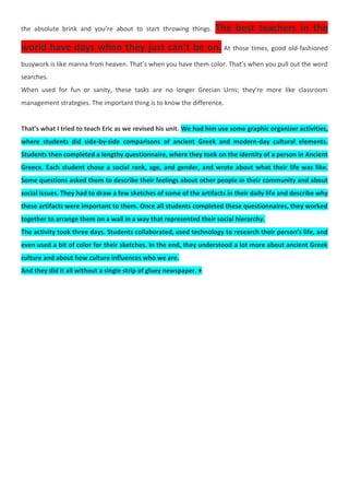 the absolute brink and you’re about to start throwing things. The best teachers in the
world have days when they just can’t be on. At those times, good old-fashioned
busywork is like manna from heaven. That’s when you have them color. That’s when you pull out the word
searches.
When used for fun or sanity, these tasks are no longer Grecian Urns; they’re more like classroom
management strategies. The important thing is to know the difference.
That’s what I tried to teach Eric as we revised his unit. We had him use some graphic organizer activities,
where students did side-by-side comparisons of ancient Greek and modern-day cultural elements.
Students then completed a lengthy questionnaire, where they took on the identity of a person in Ancient
Greece. Each student chose a social rank, age, and gender, and wrote about what their life was like.
Some questions asked them to describe their feelings about other people in their community and about
social issues. They had to draw a few sketches of some of the artifacts in their daily life and describe why
these artifacts were important to them. Once all students completed these questionnaires, they worked
together to arrange them on a wall in a way that represented their social hierarchy.
The activity took three days. Students collaborated, used technology to research their person’s life, and
even used a bit of color for their sketches. In the end, they understood a lot more about ancient Greek
culture and about how culture influences who we are.
And they did it all without a single strip of gluey newspaper. ♦
 