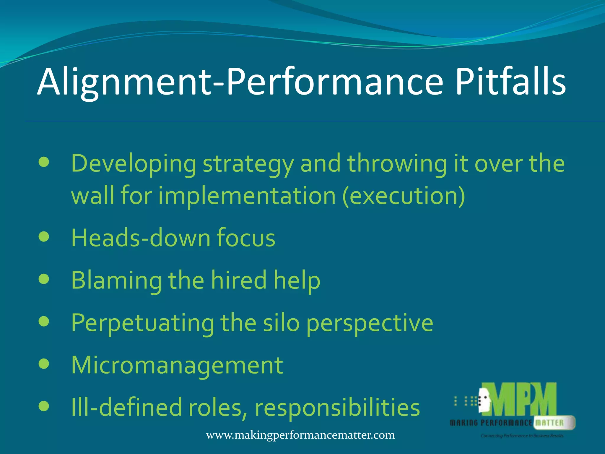 Alignment-Performance Pitfalls
 Developing strategy and throwing it over the
  wall for implementation (execution)
 Heads-down focus
 Blaming the hired help
 Perpetuating the silo perspective
 Micromanagement
 Ill-defined roles, responsibilities
                www.makingperformancematter.com
 