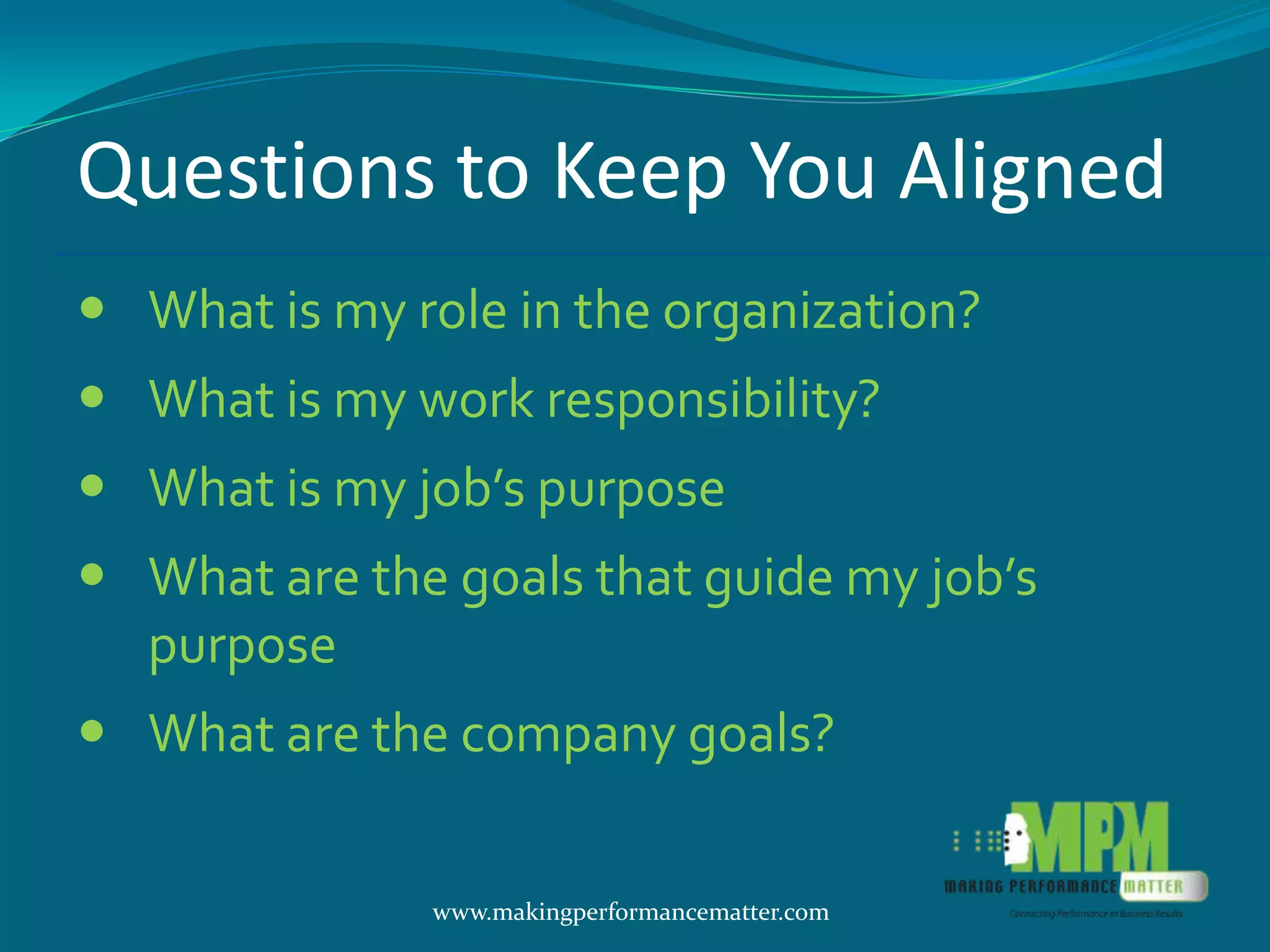 Questions to Keep You Aligned
 What is my role in the organization?
 What is my work responsibility?
 What is my job’s purpose
 What are the goals that guide my job’s
  purpose
 What are the company goals?

              www.makingperformancematter.com
 