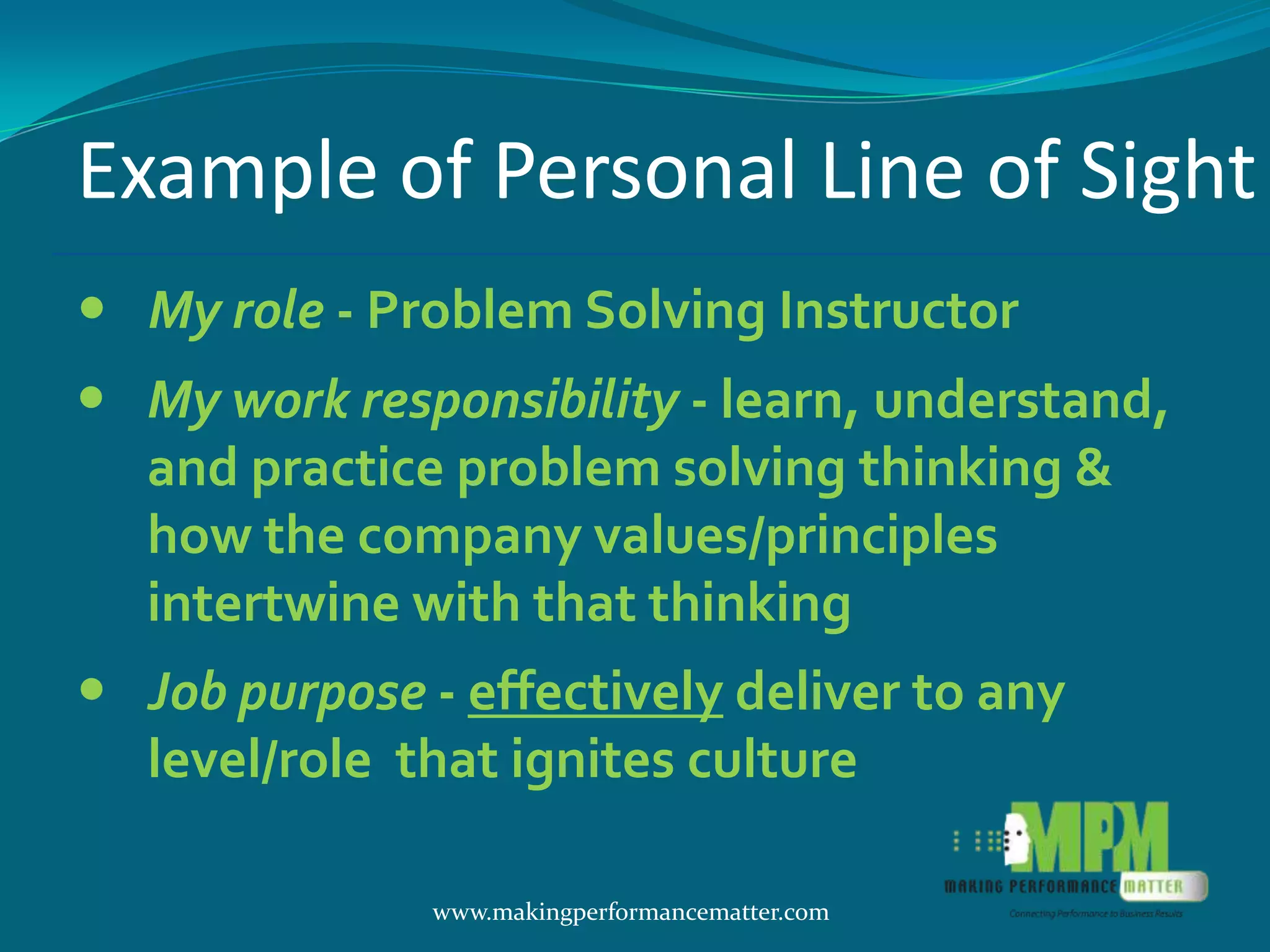 Example of Personal Line of Sight
 My role - Problem Solving Instructor
 My work responsibility - learn, understand,
  and practice problem solving thinking &
  how the company values/principles
  intertwine with that thinking
 Job purpose - effectively deliver to any
  level/role that ignites culture

               www.makingperformancematter.com
 