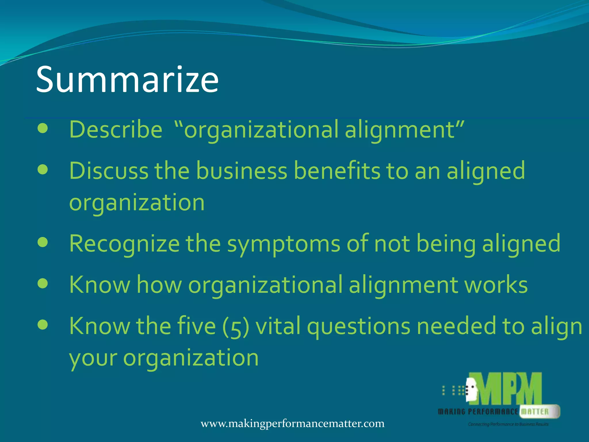 Summarize
 Describe “organizational alignment”
 Discuss the business benefits to an aligned
  organization
 Recognize the symptoms of not being aligned
 Know how organizational alignment works
 Know the five (5) vital questions needed to align
  your organization

               www.makingperformancematter.com
 