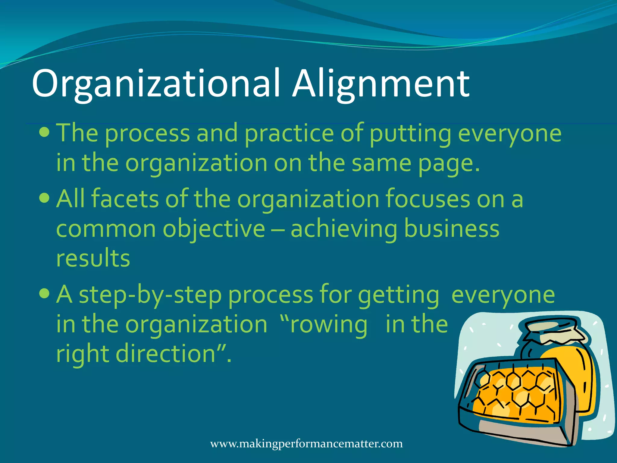 Organizational Alignment
 The process and practice of putting everyone
  in the organization on the same page.
 All facets of the organization focuses on a
  common objective – achieving business
  results
 A step-by-step process for getting everyone
  in the organization “rowing in the
  right direction”.


               www.makingperformancematter.com
 