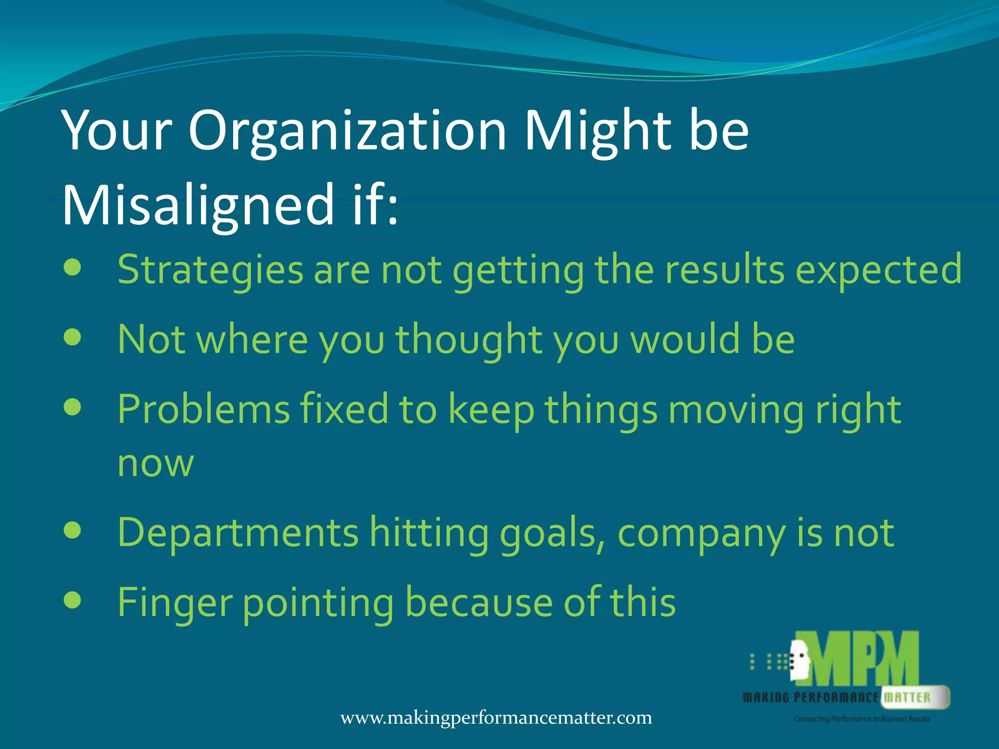 Your Organization Might be
Misaligned if:
 Strategies are not getting the results expected
 Not where you thought you would be
 Problems fixed to keep things moving right
  now
 Departments hitting goals, company is not
 Finger pointing because of this

               www.makingperformancematter.com
 