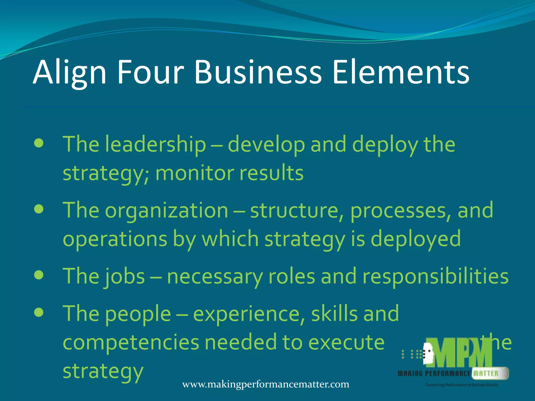 Align Four Business Elements
 The leadership – develop and deploy the
  strategy; monitor results
 The organization – structure, processes, and
  operations by which strategy is deployed
 The jobs – necessary roles and responsibilities
 The people – experience, skills and
  competencies needed to execute                the
  strategy    www.makingperformancematter.com
 