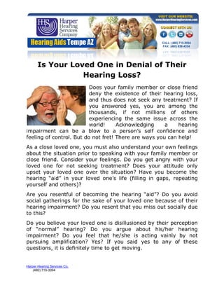 Is Your Loved One in Denial of Their
                  Hearing Loss?
                          Does your family member or close friend
                          deny the existence of their hearing loss,
                          and thus does not seek any treatment? If
                          you answered yes, you are among the
                          thousands, if not millions of others
                          experiencing the same issue across the
                          world!     Acknowledging     a    hearing
impairment can be a blow to a person’s self confidence and
feeling of control. But do not fret! There are ways you can help!
As a close loved one, you must also understand your own feelings
about the situation prior to speaking with your family member or
close friend. Consider your feelings. Do you get angry with your
loved one for not seeking treatment? Does your attitude only
upset your loved one over the situation? Have you become the
hearing “aid” in your loved one’s life (filling in gaps, repeating
yourself and others)?
Are you resentful of becoming the hearing “aid”? Do you avoid
social gatherings for the sake of your loved one because of their
hearing impairment? Do you resent that you miss out socially due
to this?
Do you believe your loved one is disillusioned by their perception
of “normal” hearing? Do you argue about his/her hearing
impairment? Do you feel that he/she is acting vainly by not
pursuing amplification? Yes? If you said yes to any of these
questions, it is definitely time to get moving.


Harper Hearing Services Co.
    (480) 719-3094
 