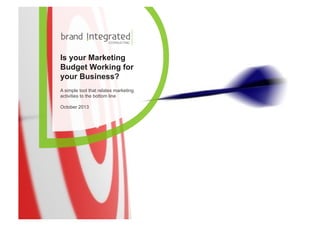 Is your Marketing
Budget Working for
your Business?
A simple tool that relates marketing
activities to the bottom line
October 2013

© Brand Integrated Consulting. Copyrighted Material – Do not distribute without permission.

1

 