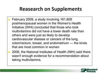 ENVIRONMENTAL
Intense heat/cold
Noise
Toxic exposure
Disrupted light cycles
MENTAL
Fear/anxiety/worry
Depression
PHYSIOLOGICAL
Pain
Starvation
Infection
Poor sleep
Excess exercise
Hypoglycemia
Inflammation
 February 2009, a study involving 161,808
postmenopausal women in the Women's Health
Initiative (WHI) concluded that those who took
multivitamins did not have a lower death rate than
others and were just as likely to develop
cardiovascular disease or cancers of the lung,
colon/rectum, breast, and endometrium — the kinds
that are most common in women
 2006, the National Institutes of Health (NIH) said there
wasn't enough evidence for a recommendation about
taking multivitamins.
 