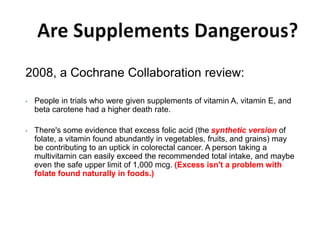 2008, a Cochrane Collaboration review:
• People in trials who were given supplements of vitamin A, vitamin E, and
beta carotene had a higher death rate.
• There's some evidence that excess folic acid (the synthetic version of
folate, a vitamin found abundantly in vegetables, fruits, and grains) may
be contributing to an uptick in colorectal cancer. A person taking a
multivitamin can easily exceed the recommended total intake, and maybe
even the safe upper limit of 1,000 mcg. (Excess isn't a problem with
folate found naturally in foods.)
 