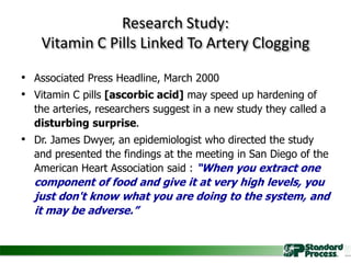 Research Study:
Vitamin C Pills Linked To Artery Clogging
• Associated Press Headline, March 2000
• Vitamin C pills [ascorbic acid] may speed up hardening of
the arteries, researchers suggest in a new study they called a
disturbing surprise.
• Dr. James Dwyer, an epidemiologist who directed the study
and presented the findings at the meeting in San Diego of the
American Heart Association said : “When you extract one
component of food and give it at very high levels, you
just don't know what you are doing to the system, and
it may be adverse.”
 