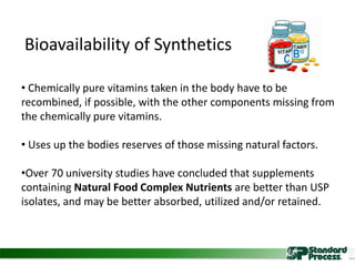 • Chemically pure vitamins taken in the body have to be
recombined, if possible, with the other components missing from
the chemically pure vitamins.
• Uses up the bodies reserves of those missing natural factors.
•Over 70 university studies have concluded that supplements
containing Natural Food Complex Nutrients are better than USP
isolates, and may be better absorbed, utilized and/or retained.
Bioavailability of Synthetics
 