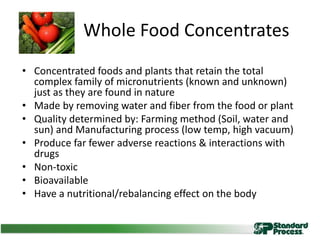Whole Food Concentrates
• Concentrated foods and plants that retain the total
complex family of micronutrients (known and unknown)
just as they are found in nature
• Made by removing water and fiber from the food or plant
• Quality determined by: Farming method (Soil, water and
sun) and Manufacturing process (low temp, high vacuum)
• Produce far fewer adverse reactions & interactions with
drugs
• Non-toxic
• Bioavailable
• Have a nutritional/rebalancing effect on the body
 