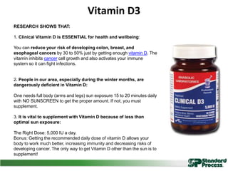 Vitamin D3
RESEARCH SHOWS THAT:
1. Clinical Vitamin D is ESSENTIAL for health and wellbeing:
You can reduce your risk of developing colon, breast, and
esophageal cancers by 30 to 50% just by getting enough vitamin D. The
vitamin inhibits cancer cell growth and also activates your immune
system so it can fight infections.
2. People in our area, especially during the winter months, are
dangerously deficient in Vitamin D:
One needs full body (arms and legs) sun exposure 15 to 20 minutes daily
with NO SUNSCREEN to get the proper amount. If not, you must
supplement.
3. It is vital to supplement with Vitamin D because of less than
optimal sun exposure:
The Right Dose: 5,000 IU a day.
Bonus: Getting the recommended daily dose of vitamin D allows your
body to work much better, increasing immunity and decreasing risks of
developing cancer. The only way to get Vitamin D other than the sun is to
supplement!
 