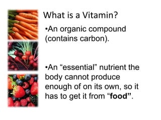 What is a Vitamin?
•An organic compound
(contains carbon).
•An “essential” nutrient the
body cannot produce
enough of on its own, so it
has to get it from “food”.
 