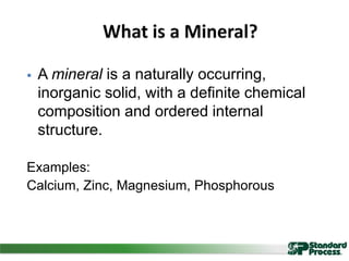  A mineral is a naturally occurring,
inorganic solid, with a definite chemical
composition and ordered internal
structure.
Examples:
Calcium, Zinc, Magnesium, Phosphorous
 