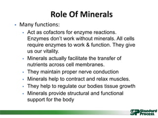  Many functions:
 Act as cofactors for enzyme reactions.
Enzymes don’t work without minerals. All cells
require enzymes to work & function. They give
us our vitality.
 Minerals actually facilitate the transfer of
nutrients across cell membranes.
 They maintain proper nerve conduction
 Minerals help to contract and relax muscles.
 They help to regulate our bodies tissue growth
 Minerals provide structural and functional
support for the body
 