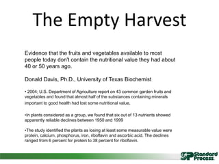 The Empty Harvest
Evidence that the fruits and vegetables available to most
people today don't contain the nutritional value they had about
40 or 50 years ago.
Donald Davis, Ph.D., University of Texas Biochemist
• 2004; U.S. Department of Agriculture report on 43 common garden fruits and
vegetables and found that almost half of the substances containing minerals
important to good health had lost some nutritional value.
•In plants considered as a group, we found that six out of 13 nutrients showed
apparently reliable declines between 1950 and 1999
•The study identified the plants as losing at least some measurable value were
protein, calcium, phosphorus, iron, riboflavin and ascorbic acid. The declines
ranged from 6 percent for protein to 38 percent for riboflavin.
 