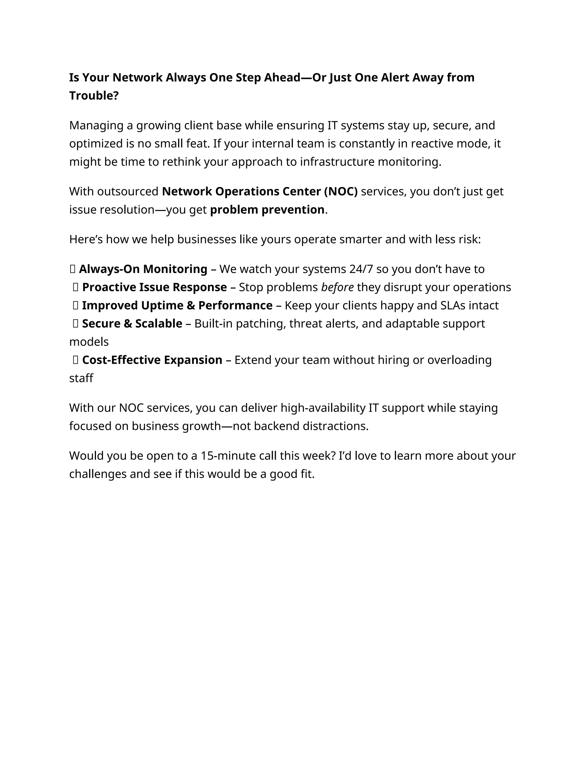 Is Your Network Always One Step Ahead—Or Just One Alert Away from
Trouble?
Managing a growing client base while ensuring IT systems stay up, secure, and
optimized is no small feat. If your internal team is constantly in reactive mode, it
might be time to rethink your approach to infrastructure monitoring.
With outsourced Network Operations Center (NOC) services, you don’t just get
issue resolution—you get problem prevention.
Here’s how we help businesses like yours operate smarter and with less risk:
🔹 Always-On Monitoring – We watch your systems 24/7 so you don’t have to
🔹 Proactive Issue Response – Stop problems before they disrupt your operations
🔹 Improved Uptime & Performance – Keep your clients happy and SLAs intact
🔹 Secure & Scalable – Built-in patching, threat alerts, and adaptable support
models
🔹 Cost-Effective Expansion – Extend your team without hiring or overloading
staff
With our NOC services, you can deliver high-availability IT support while staying
focused on business growth—not backend distractions.
Would you be open to a 15-minute call this week? I’d love to learn more about your
challenges and see if this would be a good fit.