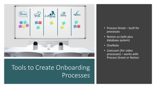Tools to Create Onboarding
Processes
• Process Street – built for
processes
• Notion.so (wiki plus
database system)
• OneNote
• UseLoom (for video
processes) – works with
Process Street or Notion
 