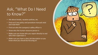 Ask, “What Do I Need
to Know?”
• Ask about breaks, vacation policies, etc.
• Find out if any policy and procedure manuals exist
and read them
• Find out who the company’s safety officer is
• Know who the human resource person is
• Make sure you know who you report directly to and
who their supervisor is
• Make sure you have a clear job description so you
know what you should be focusing on
 