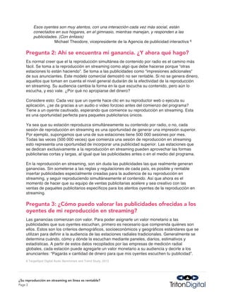 Esos oyentes son muy atentos, con una interacción cada vez más social, están
         conectados en sus hogares, en el gimnasio, mientras manejan, y responden a las
         publicidades. (Con énfasis)
                    Michael Theodore, vicepresidente de la Agencia de publicidad interactiva   6



    Pregunta 2: Ahí se encuentra mi ganancia. ¿Y ahora qué hago?
    Es normal creer que el la reproducción simultánea de contenido por radio es el camino más
    fácil. Se toma a la reproducción en streaming como algo que debe hacerse porque “otras
    estaciones lo están haciendo”. Se toma a las publicidades como “impresiones adicionales”
    de sus anunciantes. Este modelo comercial demostró no ser rentable. Si no se genera dinero,
    aquellos que toman en cuenta el nivel general dudarán de la efectividad de la reproducción
    en streaming. Su audiencia cambia la forma en la que escucha su contenido, pero aún lo
    escucha, y eso vale. ¿Por qué no apropiarse del dinero?

    Considere esto: Cada vez que un oyente hace clic en su reproductor web o ejecuta su
    aplicación, ¿se da gracias a un audio o video forzoso antes del comienzo del programa?
    Tiene a un oyente cautivado, esperando que comience su reproducción en streaming. Esta
    es una oportunidad perfecta para paquetes publicitarios únicos.

    Ya sea que su estación reproduzca simultáneamente su contenido por radio, o no, cada
    sesión de reproducción en streaming es una oportunidad de generar una impresión superior.
    Por ejemplo, supongamos que una de sus estaciones tiene 500 000 sesiones por mes.
    Todas las veces (500 000 veces) que comienza una sesión de reproducción en streaming
    esto representa una oportunidad de incorporar una publicidad superior. Las estaciones que
    se dedican exclusivamente a la reproducción en streaming pueden aprovechar las formas
    publicitarias cortas y largas, al igual que las publicidades antes o en el medio del programa.

    En la reproducción en streaming, son sin duda las publicidades las que realmente generan
    ganancias. Sin someterse a las reglas y regulaciones de cada país, es posible y rentable
    insertar publicidades especialmente creadas para la audiencia de su reproducción en
    streaming, y seguir reproduciendo simultáneamente el contenido. Así que ahora es el
    momento de hacer que su equipo de ventas publicitarias acelere y sea creativo con las
    ventas de paquetes publicitarios específicos para los atentos oyentes de la reproducción en
    streaming.

    Pregunta 3: ¿Cómo puedo valorar las publicidades ofrecidas a los
    oyentes de mi reproducción en streaming?
    Las ganancias comienzan con valor. Para poder asignarle un valor monetario a las
    publicidades que sus oyentes escuchan, primero es necesario que comprenda quiénes son
    ellos. Estos son los criterios demográficos, socioeconómicos y geográficos estándares que se
    utilizan para definir a la audiencia de las estaciones radiales tradicionales. Generalmente se
    determina cuándo, cómo y dónde la escuchan mediante paneles, diarios, estimativos y
    estadísticas. A partir de estos datos recopilados por las empresas de medición radial
    globales, cada estación puede agregarle un valor monetario a su audiencia y decirle a los
    anunciantes: “Pagarás x cantidad de dinero para que mis oyentes escuchen tu publicidad”.
    6 TargetSpot Digital Audio Benchmark and Trend Study, 2012




¿Su reproducción en streaming en línea es rentable?
Page 3
 