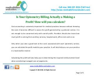 End to End Medical Billing Solutions
Call now 888-357-3226 (Toll Free)
http://www.medicalbillersandcoders.com
www.medicalbillersandcoders.com
Copyright ©-2013 MBC. All Rights Reserved.
Page 1 of 5
Is Your Optometry Billing Actually a Making a
Profit? How will you calculate?
Cost accounting is extremely important for medical practices because without knowing
the costs it becomes difficult to assess the profit generated by a particular service. It is
not enough to be concerned only with overall profit. Providers should also know how
much profit is coming from ancillary services, hospital work, office visits and so on.
Only when you take a good look at the costs associated with each optometry service,
you can calculate the profit made by your practice. It will also help you run your practice
in a businesslike manner.
Calculating the profit will also help you in determining the required reimbursement level
when considering managed care arrangements.
 