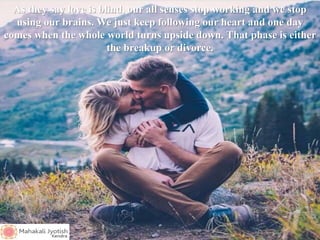 As they say love is blind, our all senses stop working and we stop
using our brains. We just keep following our heart and one day
comes when the whole world turns upside down. That phase is either
the breakup or divorce.
 