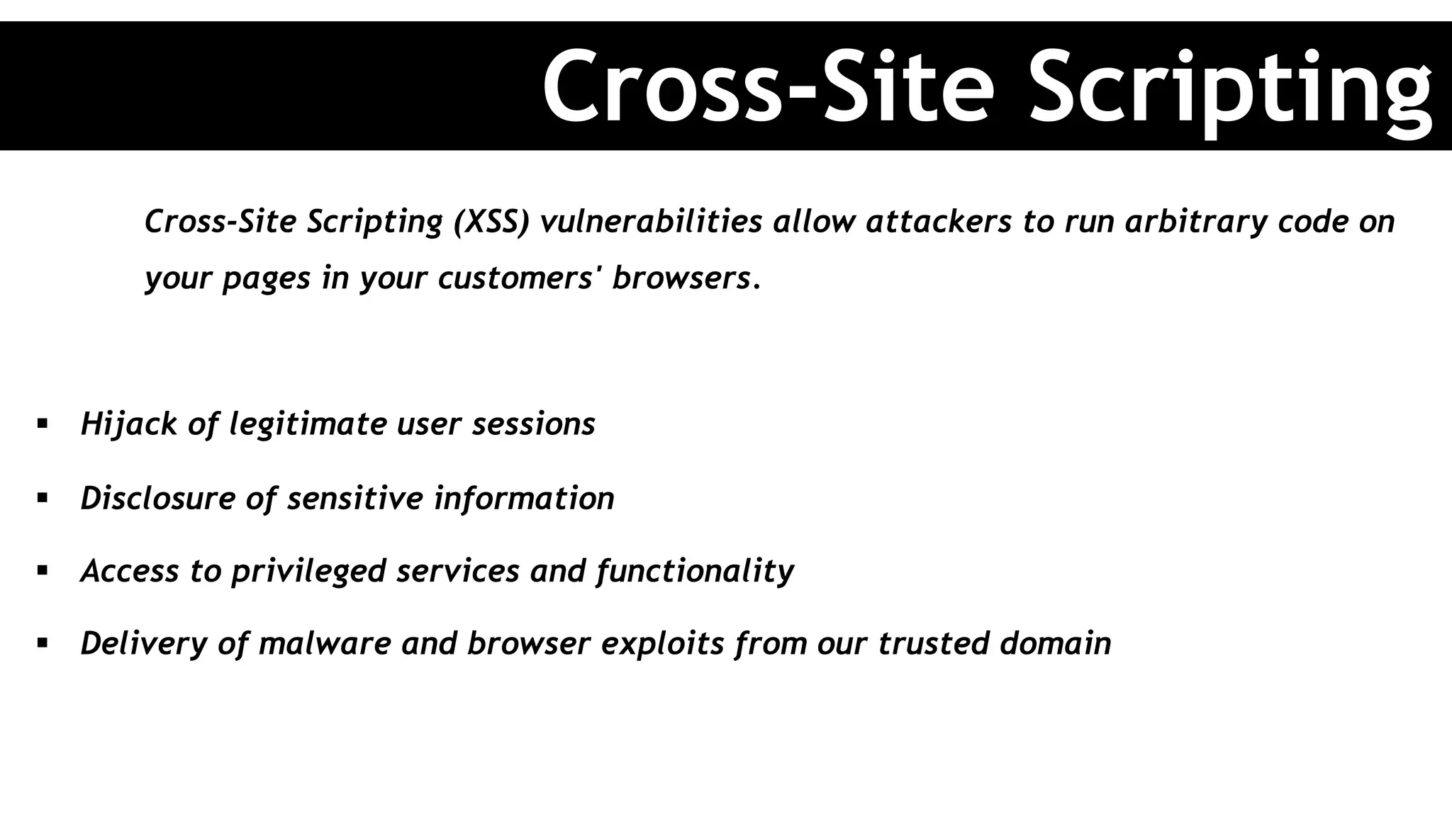 Cross-Site Scripting (XSS) vulnerabilities allow attackers to run arbitrary code on
your pages in your customers' browsers.
§  Hijack of legitimate user sessions
§  Disclosure of sensitive information
§  Access to privileged services and functionality
§  Delivery of malware and browser exploits from our trusted domain
Cross-Site Scripting
 