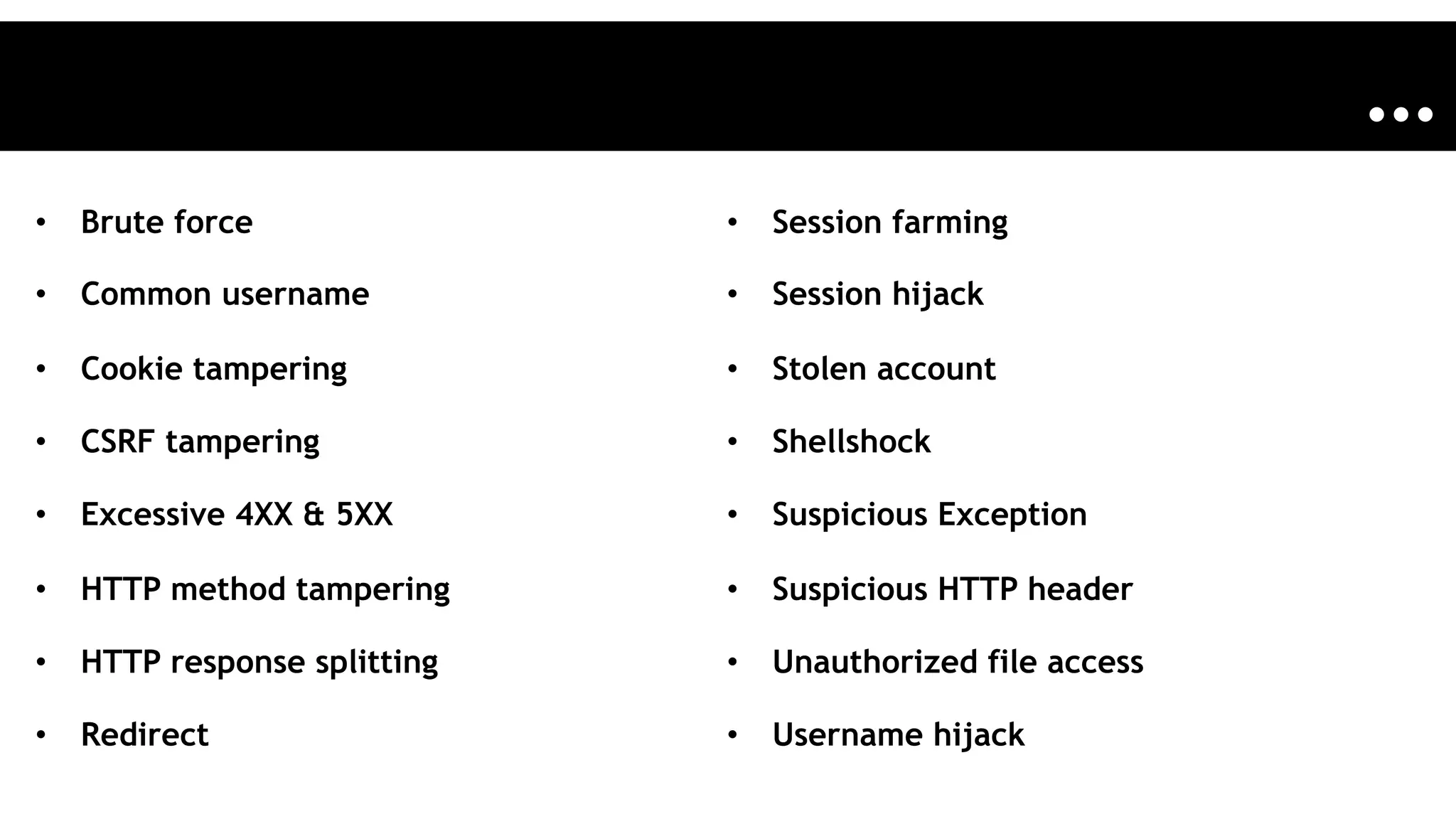 •  Brute force
•  Common username
•  Cookie tampering
•  CSRF tampering
•  Excessive 4XX & 5XX
•  HTTP method tampering
•  HTTP response splitting
•  Redirect
•  Session farming
•  Session hijack
•  Stolen account
•  Shellshock
•  Suspicious Exception
•  Suspicious HTTP header
•  Unauthorized file access
•  Username hijack
…
 
