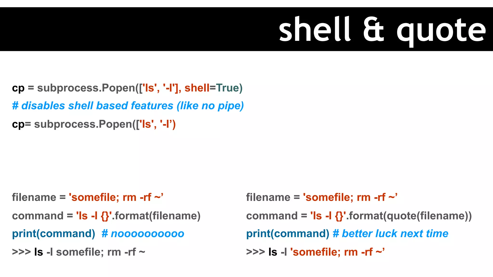 cp = subprocess.Popen(['ls', '-l'], shell=True)
# disables shell based features (like no pipe)
cp= subprocess.Popen(['ls', '-l’)
filename = 'somefile; rm -rf ~’
command = 'ls -l {}'.format(filename)
print(command) # noooooooooo
>>> ls -l somefile; rm -rf ~
filename = 'somefile; rm -rf ~’
command = 'ls -l {}'.format(quote(filename))
print(command) # better luck next time
>>> ls -l 'somefile; rm -rf ~’
shell & quote
 