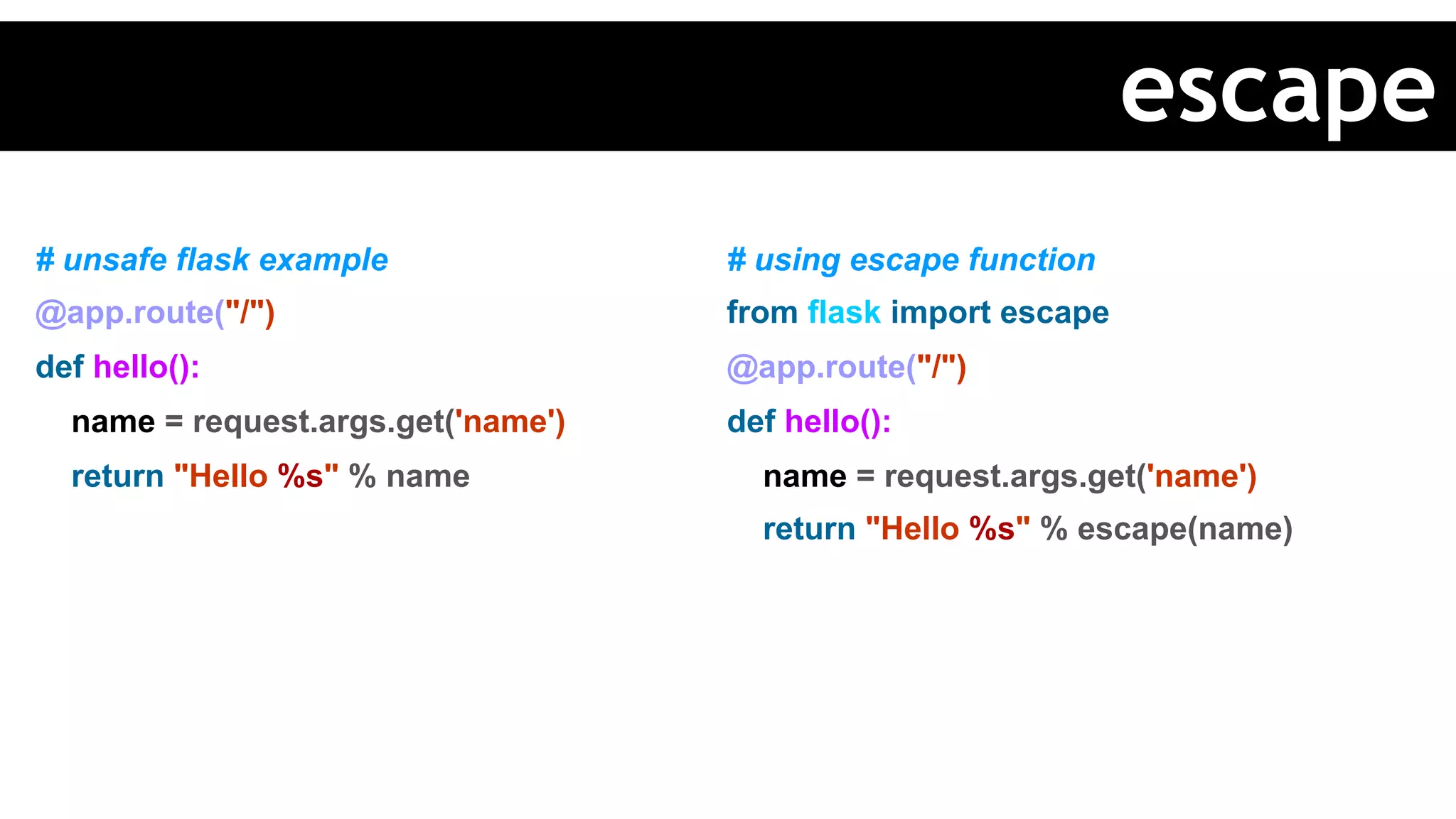 # unsafe flask example
@app.route("/")
def hello():
name = request.args.get('name')
return "Hello %s" % name
# using escape function
from flask import escape
@app.route("/")
def hello():
name = request.args.get('name')
return "Hello %s" % escape(name)
escape
 