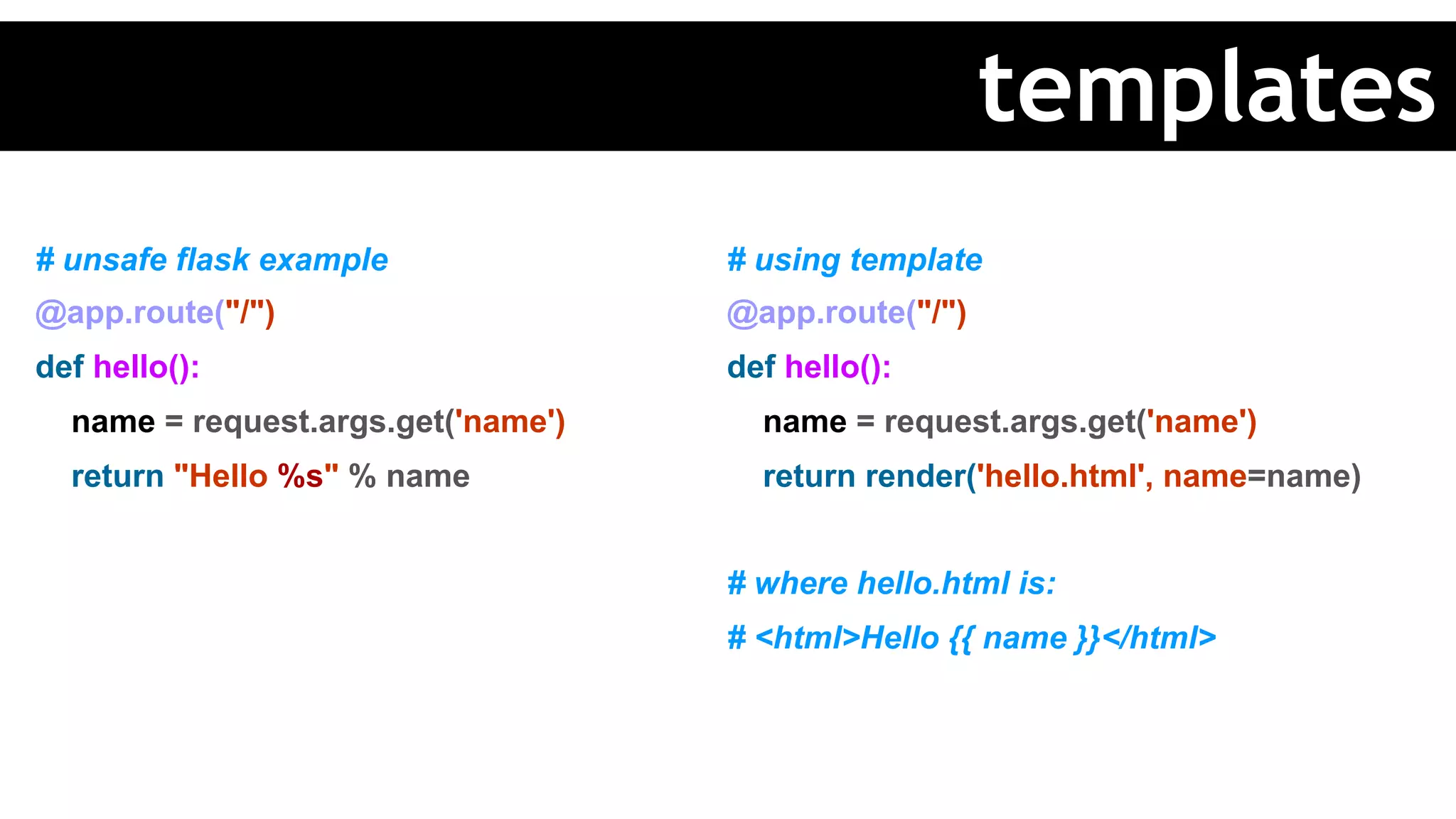 # unsafe flask example
@app.route("/")
def hello():
name = request.args.get('name')
return "Hello %s" % name
# using template
@app.route("/")
def hello():
name = request.args.get('name')
return render('hello.html', name=name)
# where hello.html is:
# <html>Hello {{ name }}</html>
templates
 