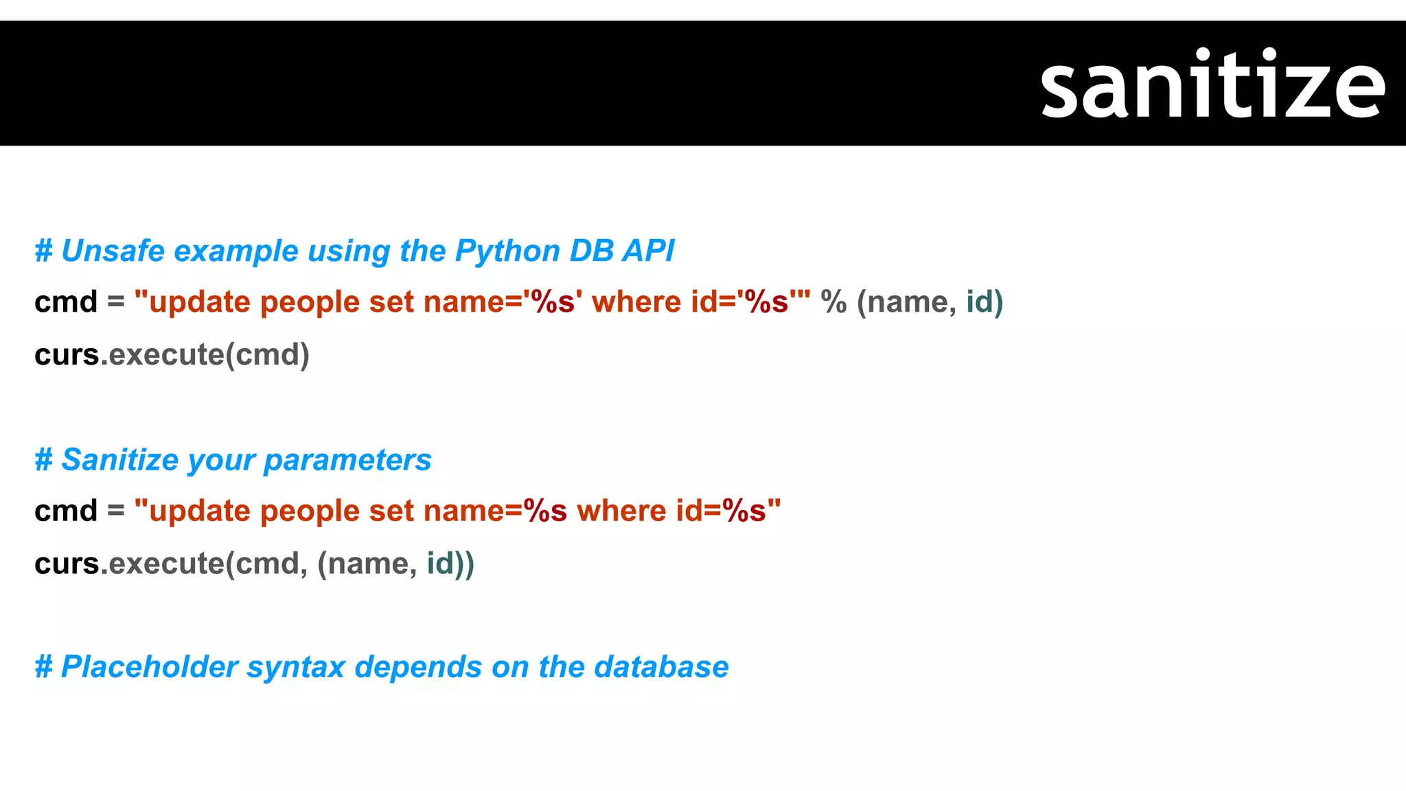 # Unsafe example using the Python DB API
cmd = "update people set name='%s' where id='%s'" % (name, id)
curs.execute(cmd)
# Sanitize your parameters
cmd = "update people set name=%s where id=%s"
curs.execute(cmd, (name, id))
# Placeholder syntax depends on the database
sanitize
 