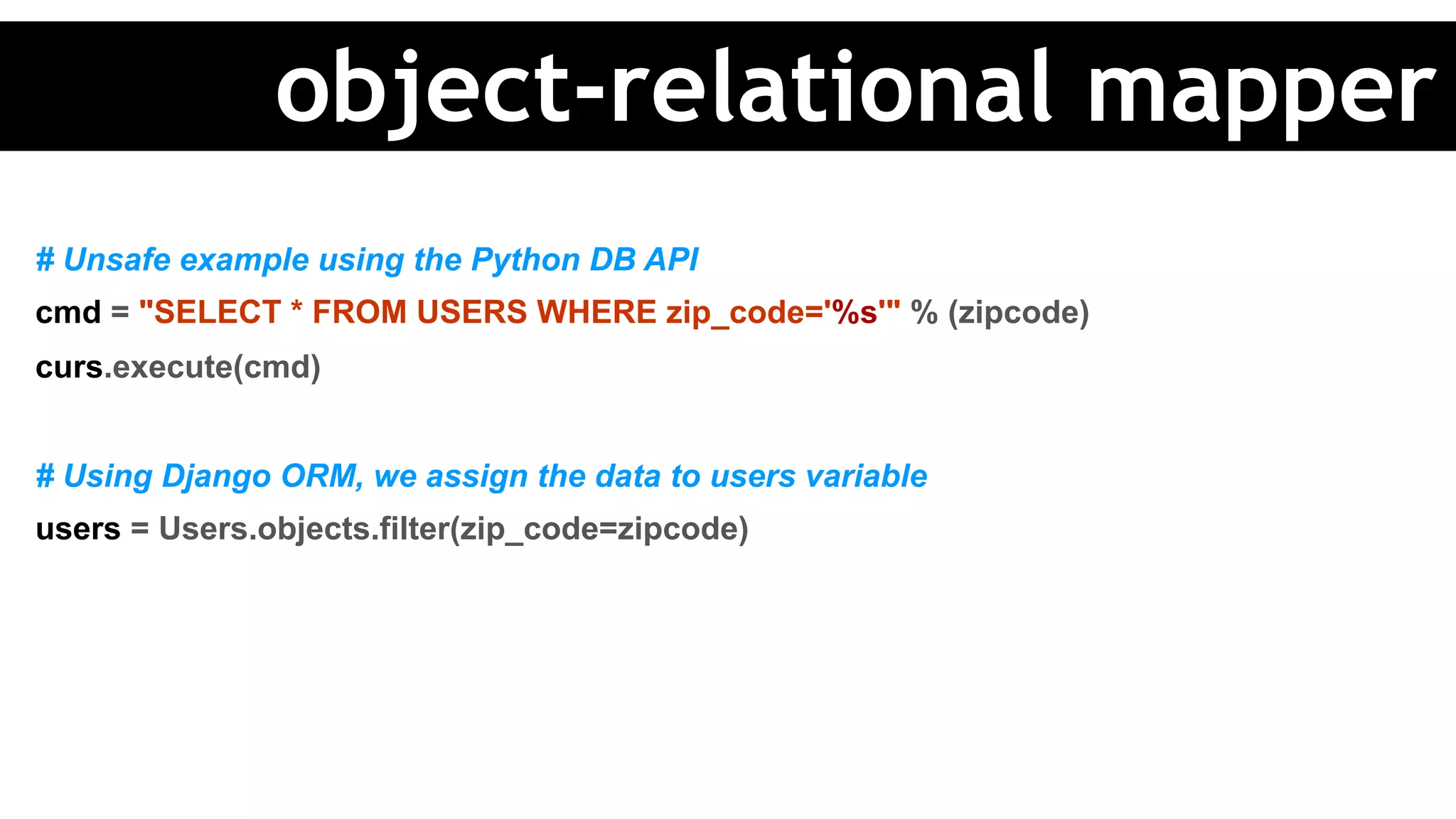 # Unsafe example using the Python DB API
cmd = "SELECT * FROM USERS WHERE zip_code='%s'" % (zipcode)
curs.execute(cmd)
# Using Django ORM, we assign the data to users variable
users = Users.objects.filter(zip_code=zipcode)
object-relational mapper
 