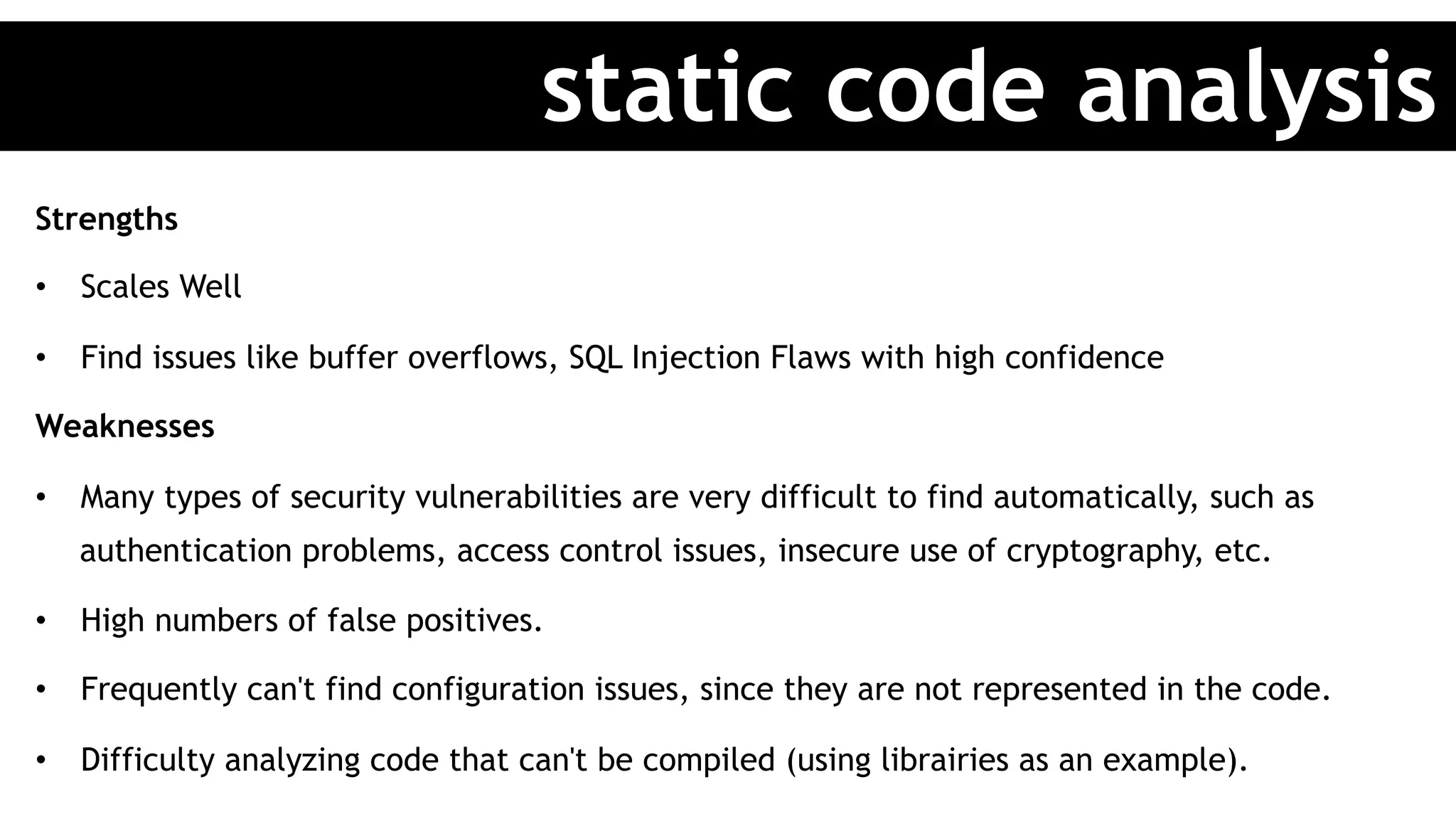 Strengths
•  Scales Well
•  Find issues like buffer overflows, SQL Injection Flaws with high confidence
Weaknesses
•  Many types of security vulnerabilities are very difficult to find automatically, such as
authentication problems, access control issues, insecure use of cryptography, etc.
•  High numbers of false positives.
•  Frequently can't find configuration issues, since they are not represented in the code.
•  Difficulty analyzing code that can't be compiled (using librairies as an example).
static code analysis
 