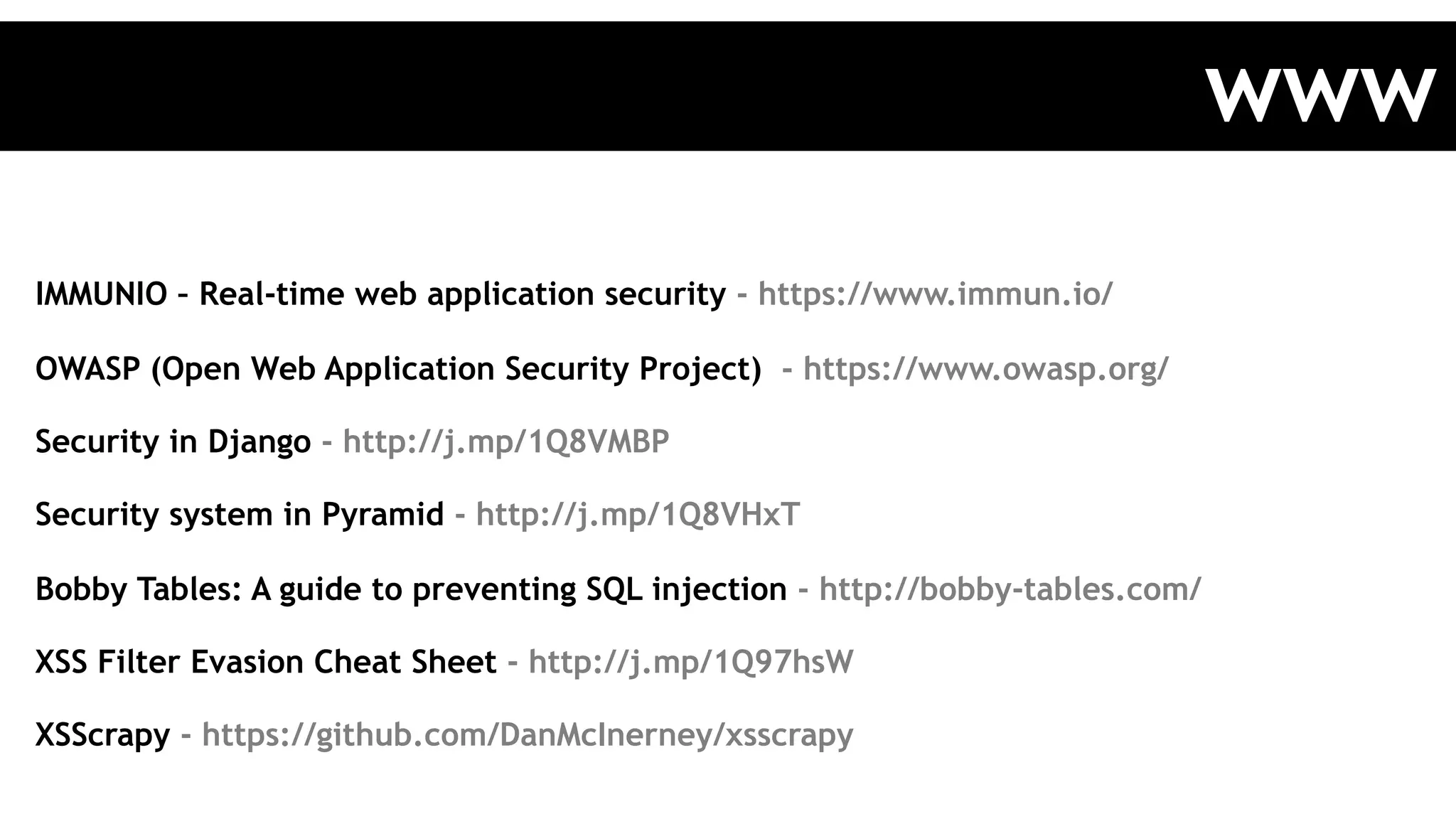 IMMUNIO – Real-time web application security - https://www.immun.io/
OWASP (Open Web Application Security Project) - https://www.owasp.org/
Security in Django - http://j.mp/1Q8VMBP
Security system in Pyramid - http://j.mp/1Q8VHxT
Bobby Tables: A guide to preventing SQL injection - http://bobby-tables.com/
XSS Filter Evasion Cheat Sheet - http://j.mp/1Q97hsW
XSScrapy - https://github.com/DanMcInerney/xsscrapy
www
 
