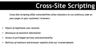Cross-Site Scripting (XSS) vulnerabilities allow attackers to run arbitrary code on
your pages in your customers' browsers.
§  Hijack of legitimate user sessions
§  Disclosure of sensitive information
§  Access to privileged services and functionality
§  Delivery of malware and browser exploits from our trusted domain
Cross-Site Scripting
 