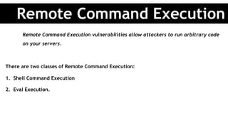 Remote Command Execution vulnerabilities allow attackers to run arbitrary code
on your servers.
There are two classes of Remote Command Execution:
1.  Shell Command Execution
2.  Eval Execution.
Remote Command Execution
 