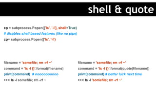 cp = subprocess.Popen(['ls', '-l'], shell=True)
# disables shell based features (like no pipe)
cp= subprocess.Popen(['ls', '-l’)
filename = 'somefile; rm -rf ~’
command = 'ls -l {}'.format(filename)
print(command) # noooooooooo
>>> ls -l somefile; rm -rf ~
filename = 'somefile; rm -rf ~’
command = 'ls -l {}'.format(quote(filename))
print(command) # better luck next time
>>> ls -l 'somefile; rm -rf ~’
shell & quote
 