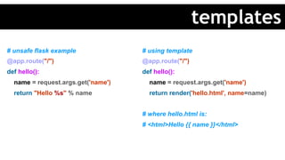 # unsafe flask example
@app.route("/")
def hello():
name = request.args.get('name')
return "Hello %s" % name
# using template
@app.route("/")
def hello():
name = request.args.get('name')
return render('hello.html', name=name)
# where hello.html is:
# <html>Hello {{ name }}</html>
templates
 