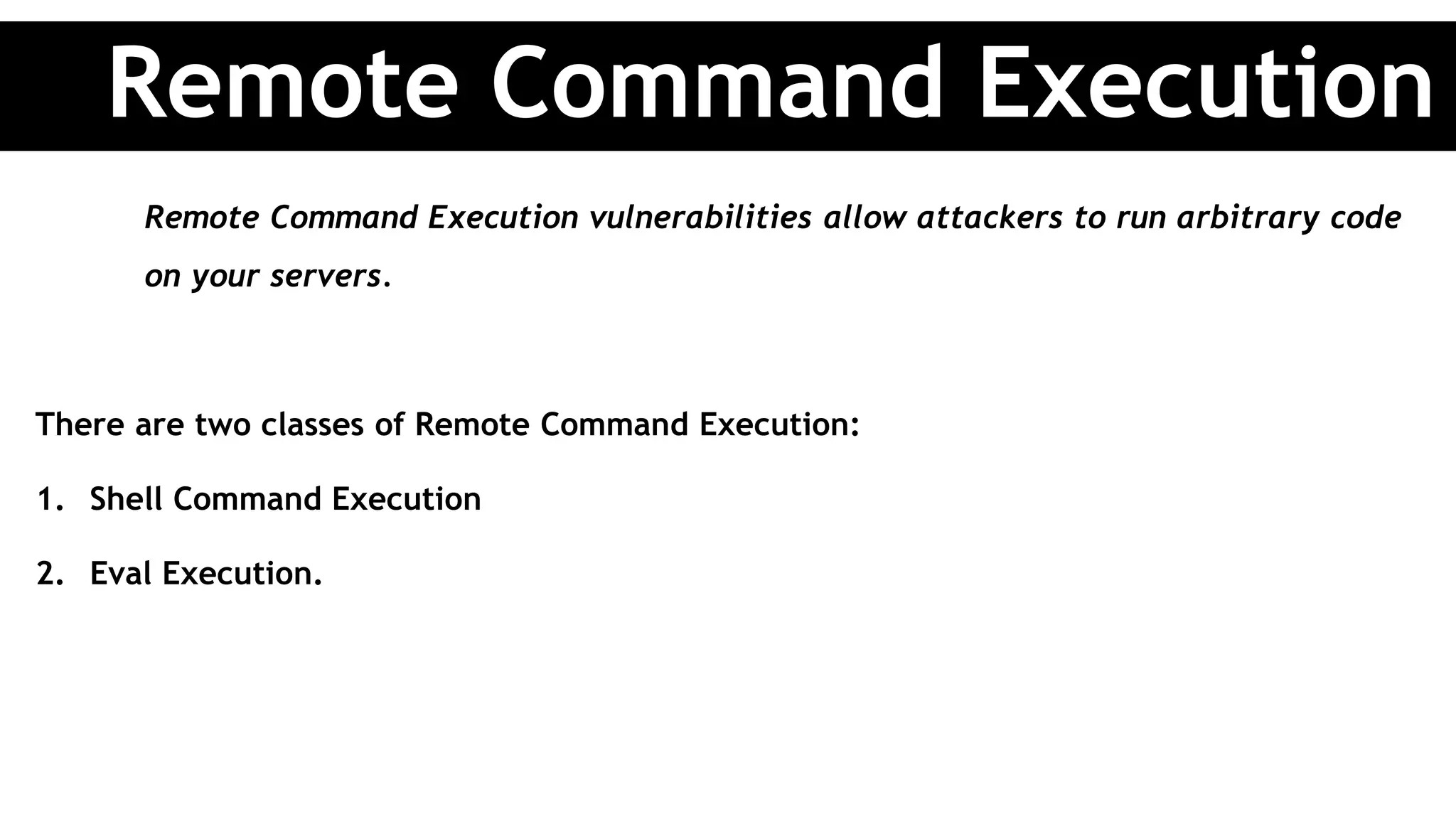 Remote Command Execution vulnerabilities allow attackers to run arbitrary code
on your servers.
There are two classes of Remote Command Execution:
1. Shell Command Execution
2. Eval Execution.
Remote Command Execution
 