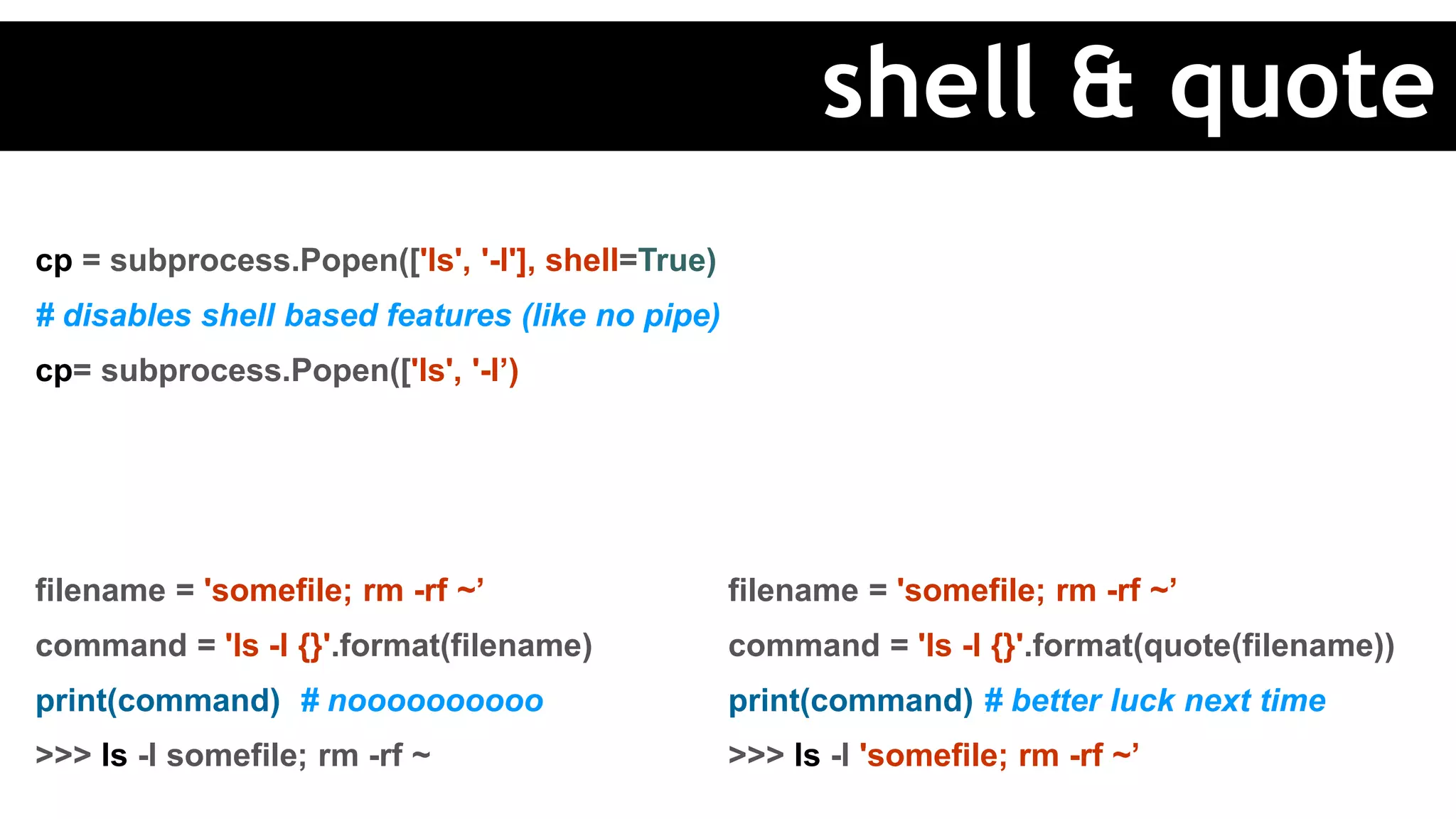 cp = subprocess.Popen(['ls', '-l'], shell=True)
# disables shell based features (like no pipe)
cp= subprocess.Popen(['ls', '-l’)
filename = 'somefile; rm -rf ~’
command = 'ls -l {}'.format(filename)
print(command) # noooooooooo
>>> ls -l somefile; rm -rf ~
filename = 'somefile; rm -rf ~’
command = 'ls -l {}'.format(quote(filename))
print(command) # better luck next time
>>> ls -l 'somefile; rm -rf ~’
shell & quote
 