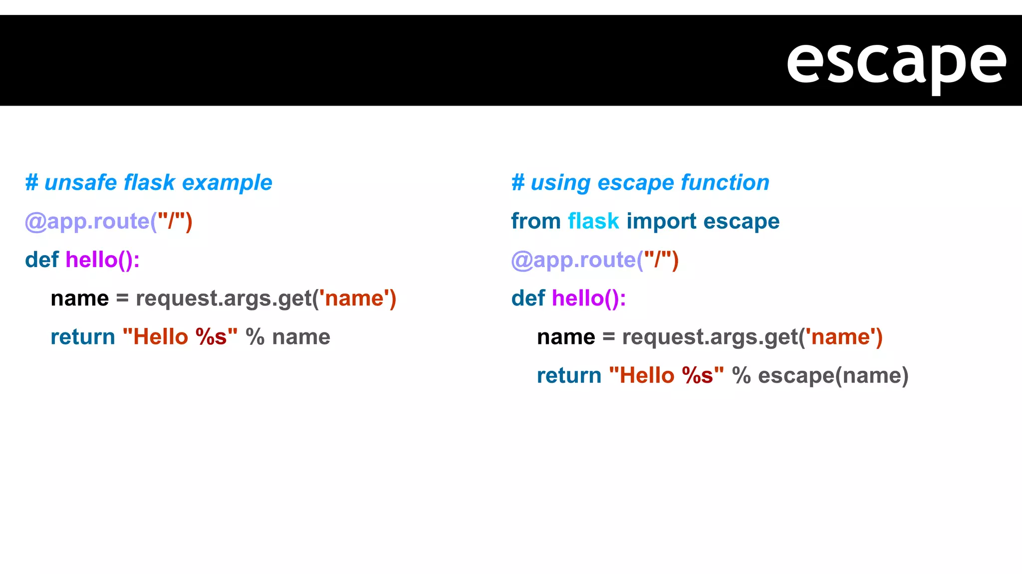 # unsafe flask example
@app.route("/")
def hello():
name = request.args.get('name')
return "Hello %s" % name
# using escape function
from flask import escape
@app.route("/")
def hello():
name = request.args.get('name')
return "Hello %s" % escape(name)
escape
 